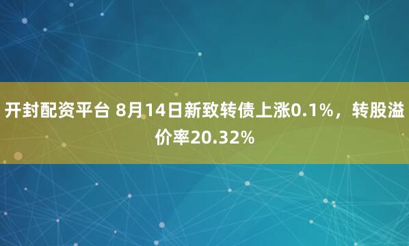 开封配资平台 8月14日新致转债上涨0.1%，转股溢价率20.32%