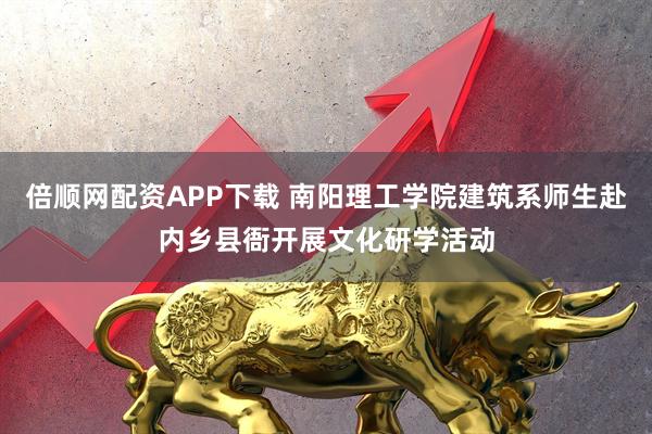 倍顺网配资APP下载 南阳理工学院建筑系师生赴内乡县衙开展文化研学活动